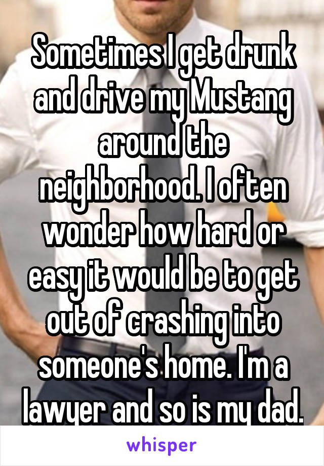 Sometimes I get drunk and drive my Mustang around the neighborhood. I often wonder how hard or easy it would be to get out of crashing into someone's home. I'm a lawyer and so is my dad.