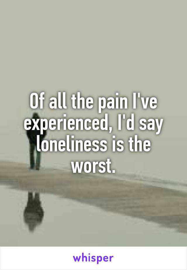 Of all the pain I've experienced, I'd say loneliness is the worst.