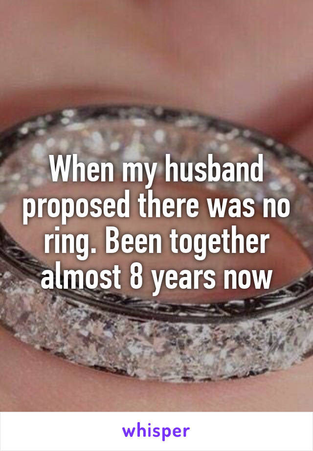 When my husband proposed there was no ring. Been together almost 8 years now