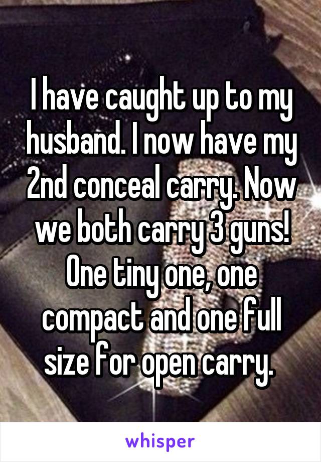 I have caught up to my husband. I now have my 2nd conceal carry. Now we both carry 3 guns! One tiny one, one compact and one full size for open carry. 