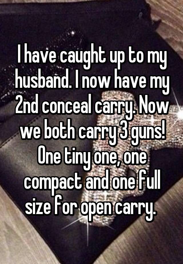 I have caught up to my husband. I now have my 2nd conceal carry. Now we both carry 3 guns! One tiny one, one compact and one full size for open carry. 