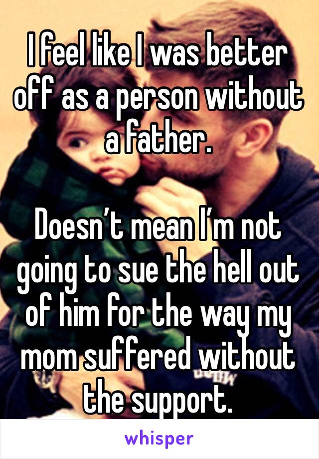 I feel like I was better off as a person without a father.

Doesn’t mean I’m not going to sue the hell out of him for the way my mom suffered without the support.