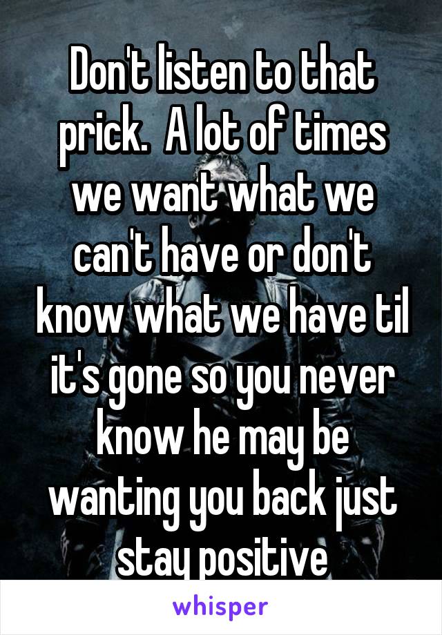 Don't listen to that prick.  A lot of times we want what we can't have or don't know what we have til it's gone so you never know he may be wanting you back just stay positive