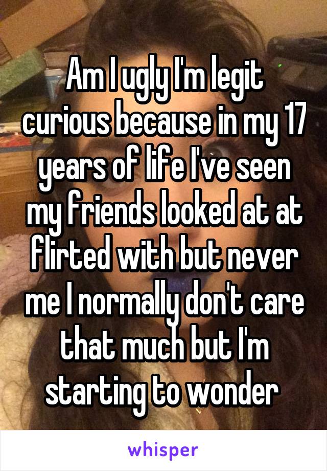 Am I ugly I'm legit curious because in my 17 years of life I've seen my friends looked at at flirted with but never me I normally don't care that much but I'm starting to wonder 