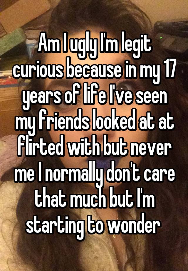 Am I ugly I'm legit curious because in my 17 years of life I've seen my friends looked at at flirted with but never me I normally don't care that much but I'm starting to wonder 