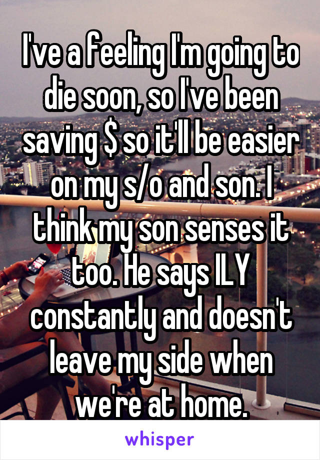 I've a feeling I'm going to die soon, so I've been saving $ so it'll be easier on my s/o and son. I think my son senses it too. He says ILY constantly and doesn't leave my side when we're at home.