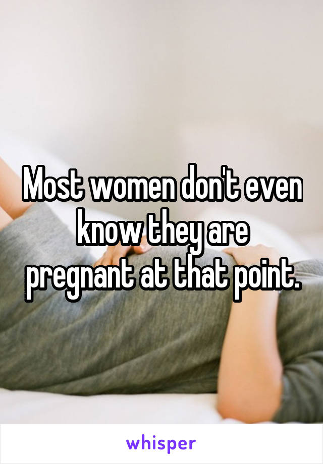 Most women don't even know they are pregnant at that point.