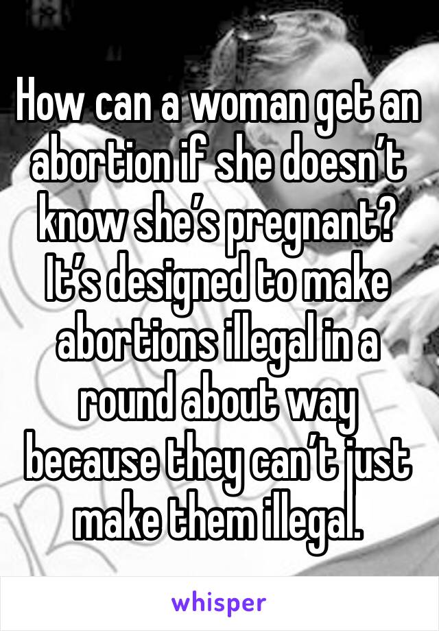 How can a woman get an abortion if she doesn’t know she’s pregnant? It’s designed to make abortions illegal in a round about way because they can’t just make them illegal.