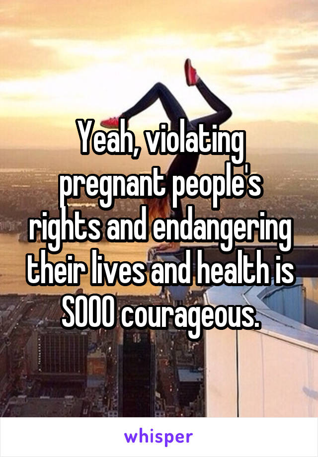 Yeah, violating pregnant people's rights and endangering their lives and health is SOOO courageous.