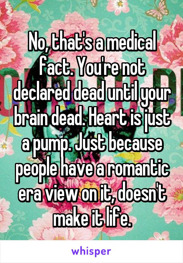 No, that's a medical fact. You're not declared dead until your brain dead. Heart is just a pump. Just because people have a romantic era view on it, doesn't make it life.