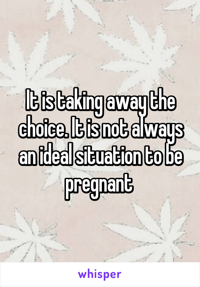 It is taking away the choice. It is not always an ideal situation to be pregnant 