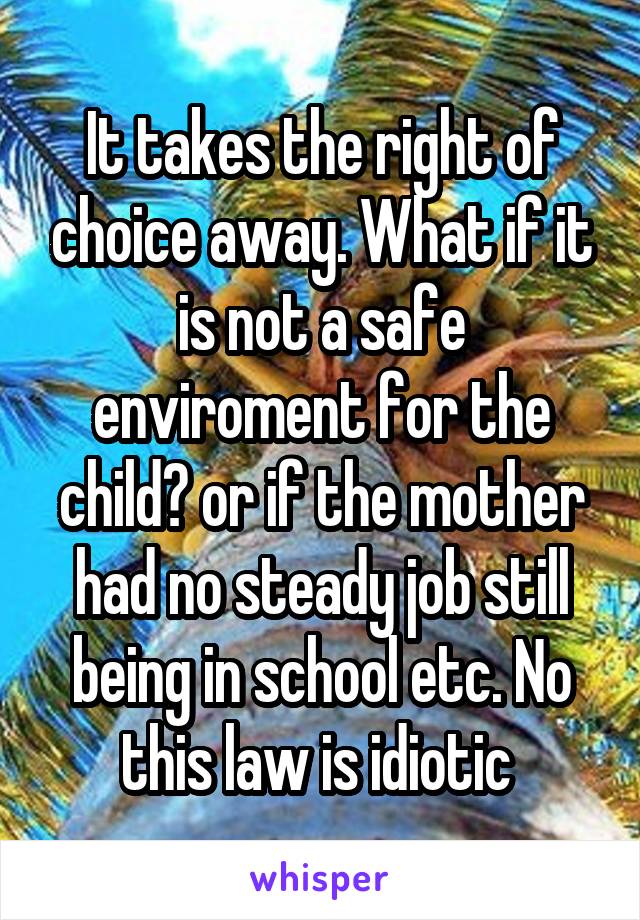 It takes the right of choice away. What if it is not a safe enviroment for the child? or if the mother had no steady job still being in school etc. No this law is idiotic 