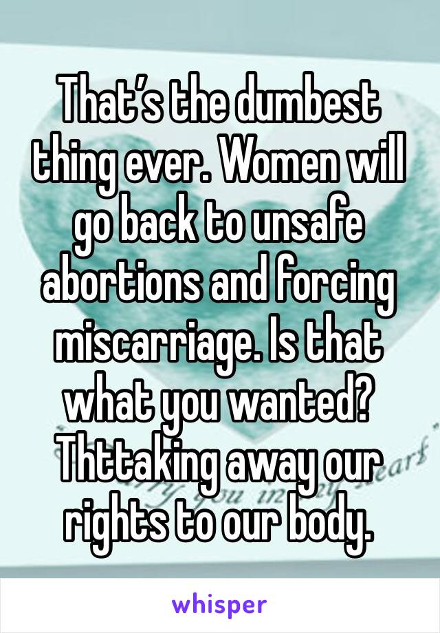 That’s the dumbest thing ever. Women will go back to unsafe abortions and forcing miscarriage. Is that what you wanted? Thttaking away our rights to our body.