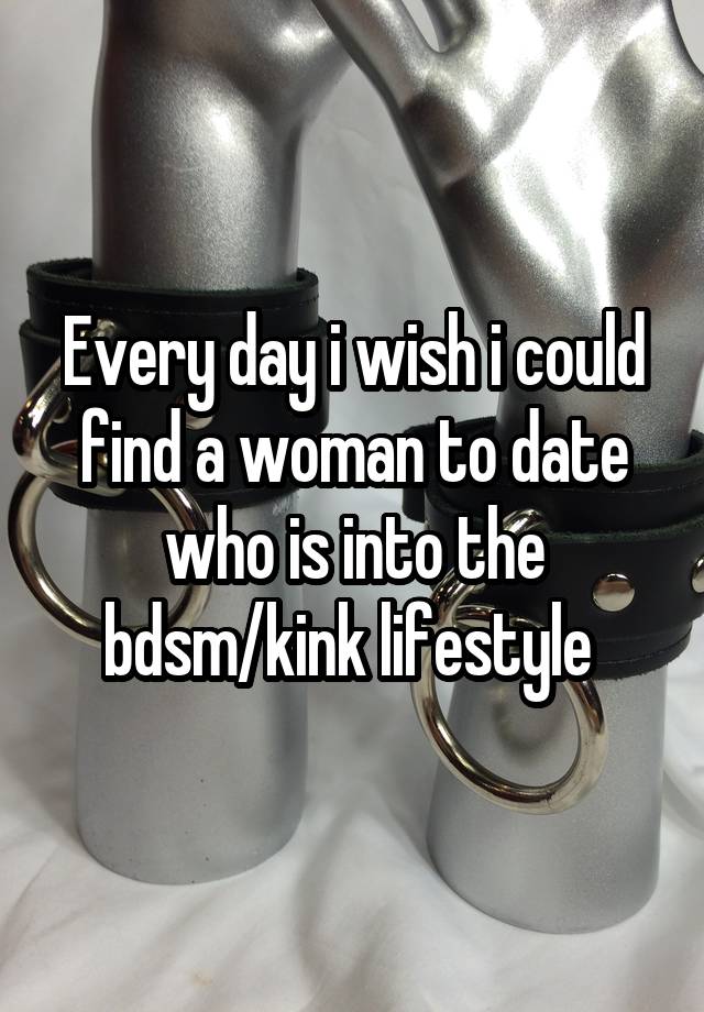 Every day i wish i could find a woman to date who is into the bdsm/kink lifestyle 
