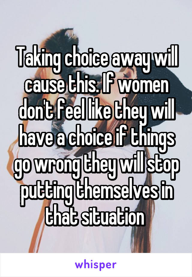 Taking choice away will cause this. If women don't feel like they will have a choice if things go wrong they will stop putting themselves in that situation 