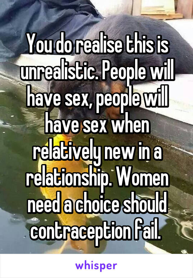 You do realise this is unrealistic. People will have sex, people will have sex when relatively new in a relationship. Women need a choice should contraception fail. 