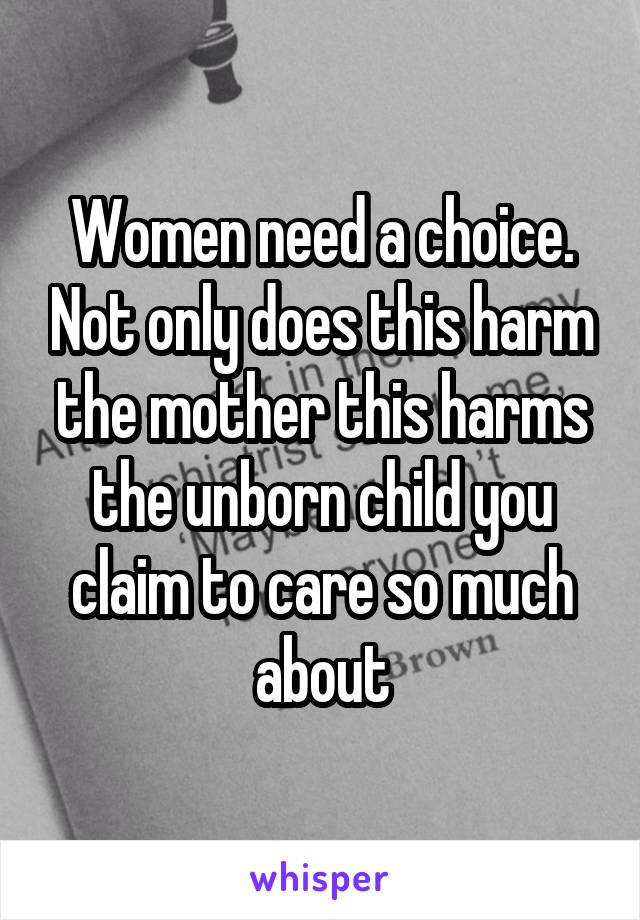 Women need a choice. Not only does this harm the mother this harms the unborn child you claim to care so much about