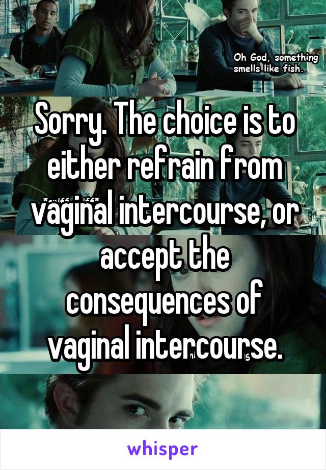 Sorry. The choice is to either refrain from vaginal intercourse, or accept the consequences of vaginal intercourse.