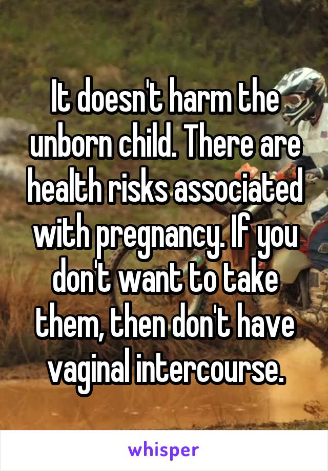 It doesn't harm the unborn child. There are health risks associated with pregnancy. If you don't want to take them, then don't have vaginal intercourse.