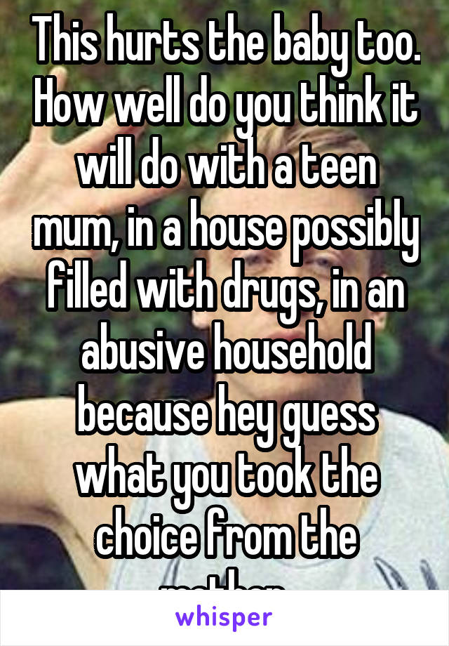 This hurts the baby too. How well do you think it will do with a teen mum, in a house possibly filled with drugs, in an abusive household because hey guess what you took the choice from the mother 