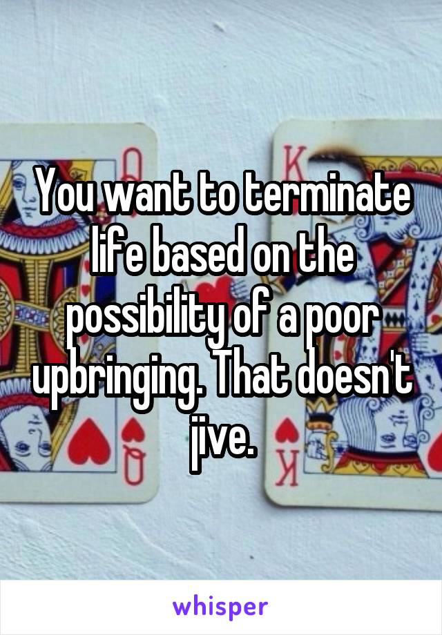 You want to terminate life based on the possibility of a poor upbringing. That doesn't jive.