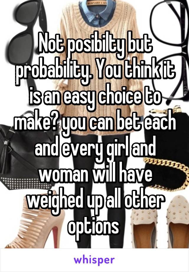 Not posibilty but probability. You think it is an easy choice to make? you can bet each and every girl and woman will have weighed up all other options 