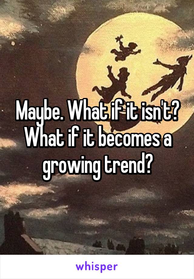 Maybe. What if it isn't? What if it becomes a growing trend?