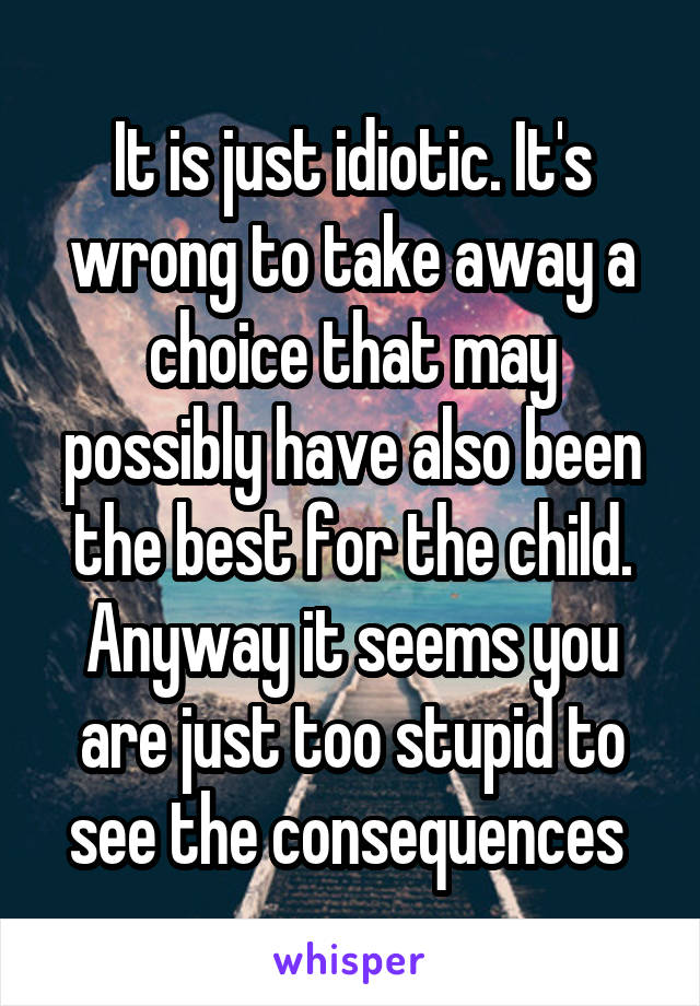 It is just idiotic. It's wrong to take away a choice that may possibly have also been the best for the child. Anyway it seems you are just too stupid to see the consequences 