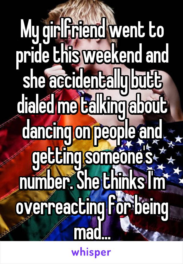 My girlfriend went to pride this weekend and she accidentally butt dialed me talking about dancing on people and getting someone's number. She thinks I'm overreacting for being mad...