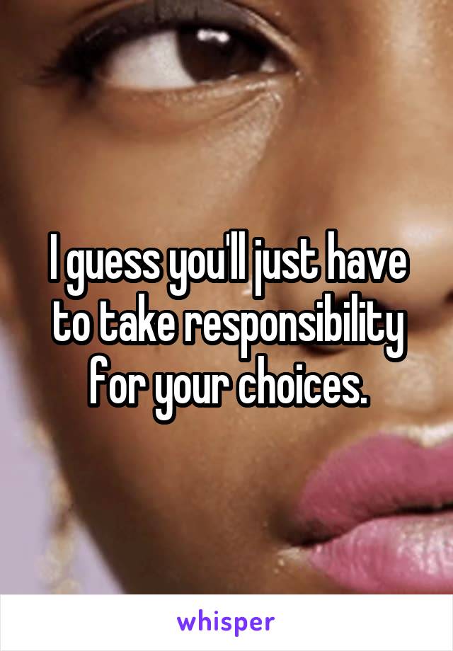 I guess you'll just have to take responsibility for your choices.