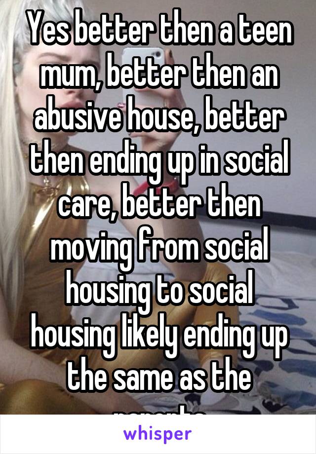 Yes better then a teen mum, better then an abusive house, better then ending up in social care, better then moving from social housing to social housing likely ending up the same as the parents