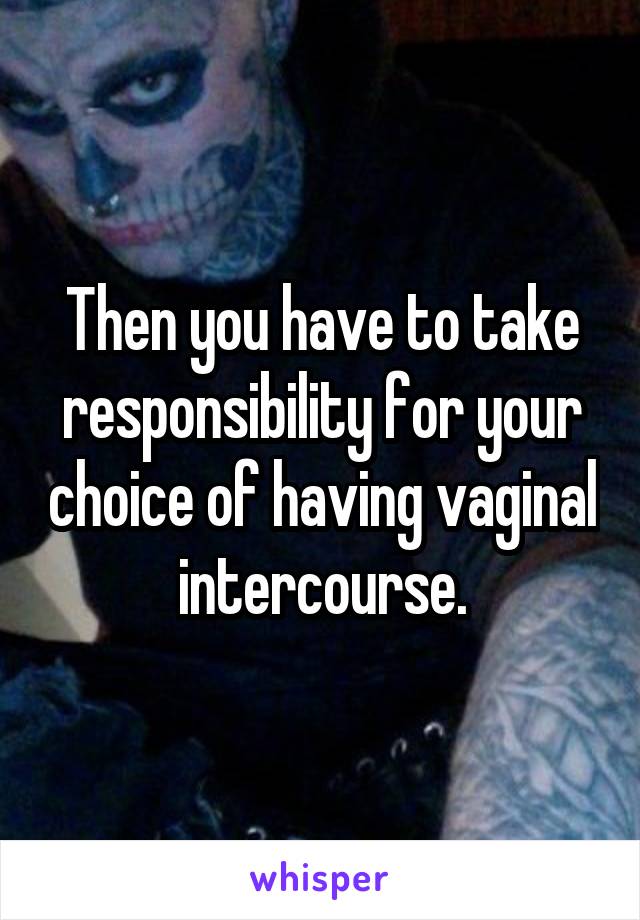 Then you have to take responsibility for your choice of having vaginal intercourse.