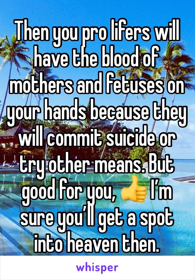 Then you pro lifers will have the blood of mothers and fetuses on your hands because they will commit suicide or try other means. But good for you, 👍 I’m sure you’ll get a spot into heaven then.