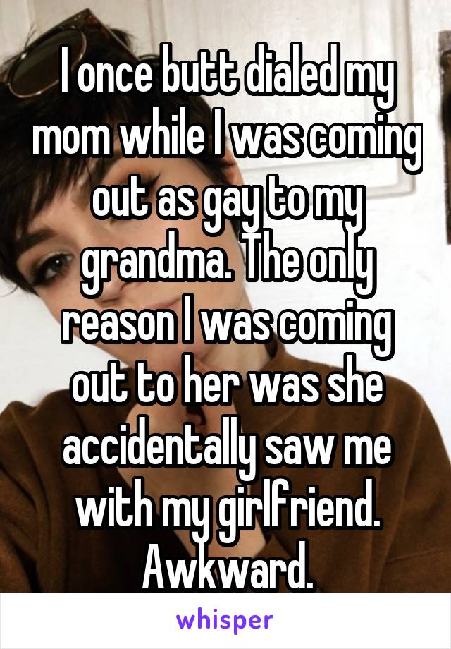 I once butt dialed my mom while I was coming out as gay to my grandma. The only reason I was coming out to her was she accidentally saw me with my girlfriend. Awkward.