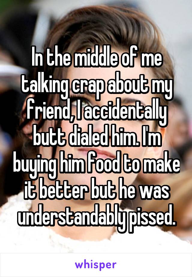 In the middle of me talking crap about my friend, I accidentally butt dialed him. I'm buying him food to make it better but he was understandably pissed.