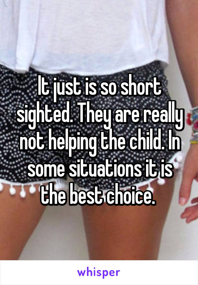 It just is so short sighted. They are really not helping the child. In some situations it is the best choice. 