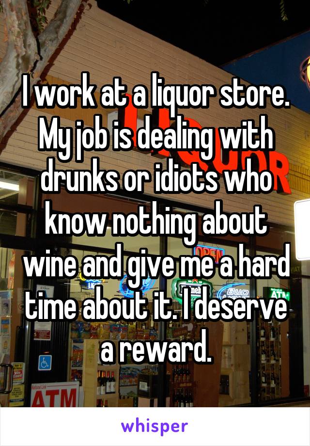 I work at a liquor store. My job is dealing with drunks or idiots who know nothing about wine and give me a hard time about it. I deserve a reward.