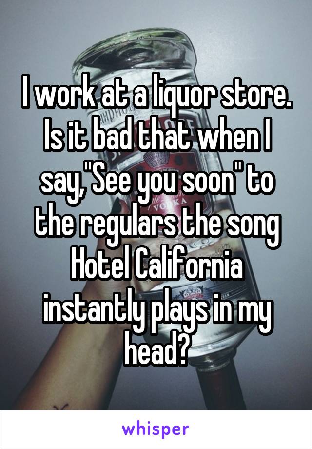 I work at a liquor store. Is it bad that when I say,"See you soon" to the regulars the song Hotel California instantly plays in my head?
