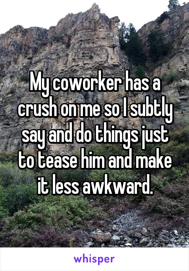 My coworker has a crush on me so I subtly say and do things just to tease him and make it less awkward.