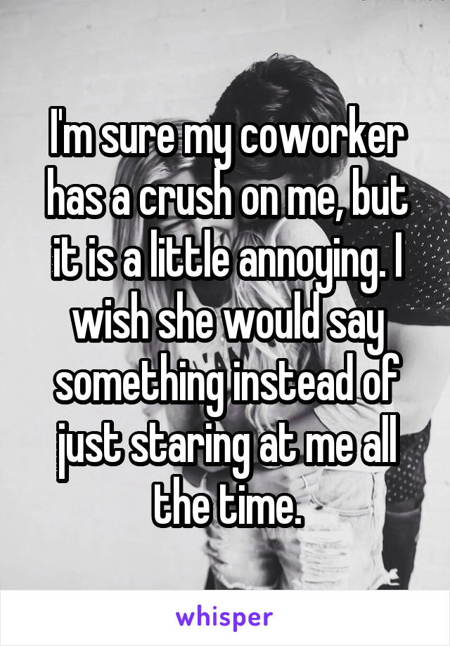 I'm sure my coworker has a crush on me, but it is a little annoying. I wish she would say something instead of just staring at me all the time.