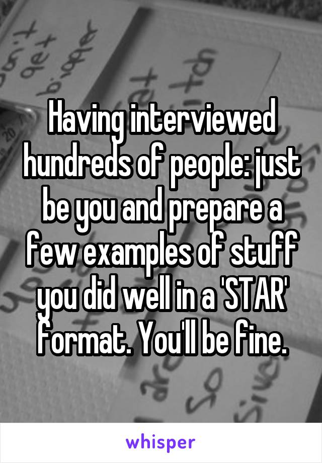Having interviewed hundreds of people: just be you and prepare a few examples of stuff you did well in a 'STAR' format. You'll be fine.