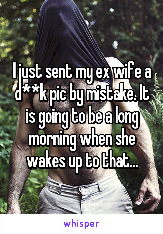 I just sent my ex wife a d**k pic by mistake. It is going to be a long morning when she wakes up to that...