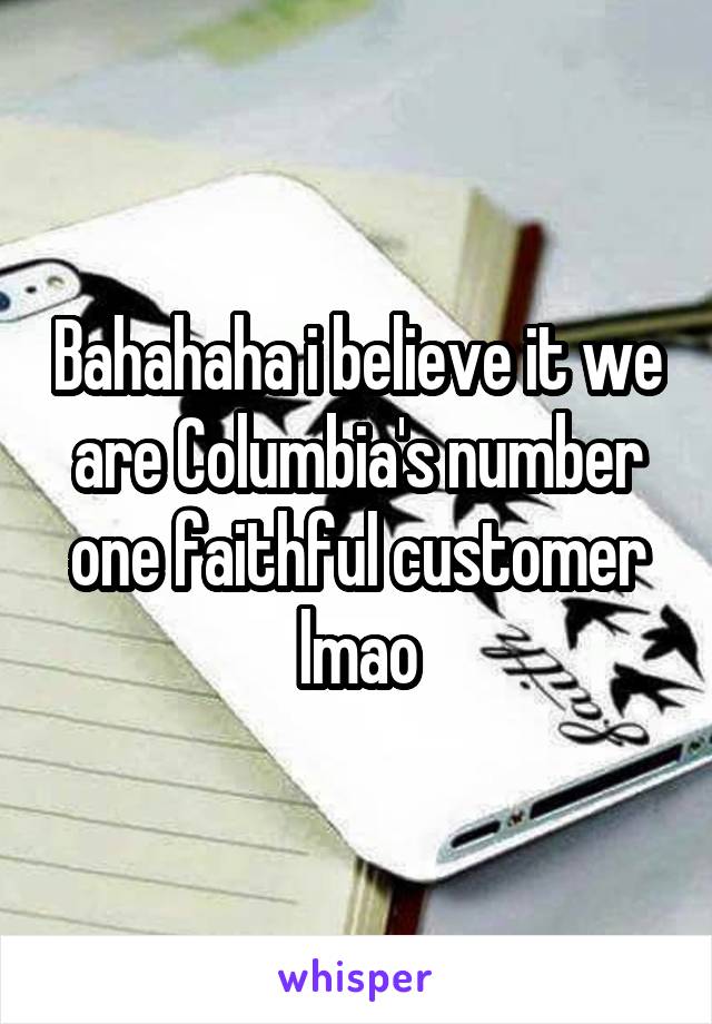 Bahahaha i believe it we are Columbia's number one faithful customer lmao