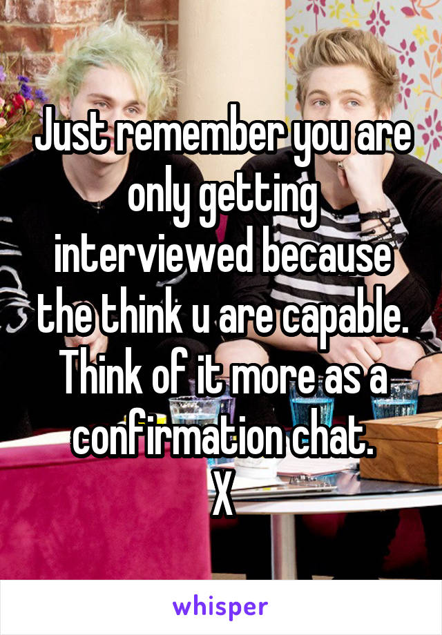 Just remember you are only getting interviewed because the think u are capable.
Think of it more as a confirmation chat.
X