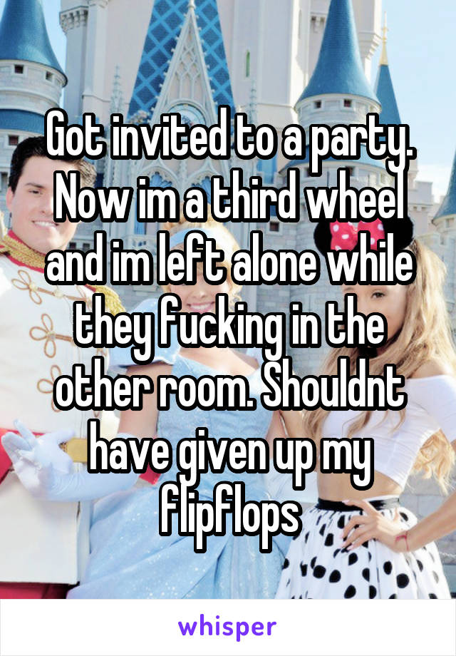 Got invited to a party. Now im a third wheel and im left alone while they fucking in the other room. Shouldnt have given up my flipflops