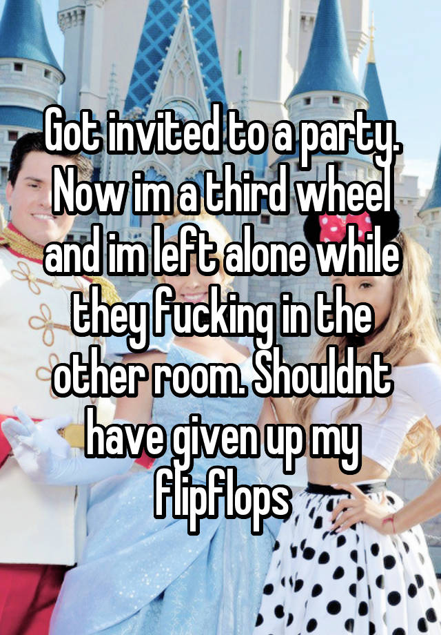 Got invited to a party. Now im a third wheel and im left alone while they fucking in the other room. Shouldnt have given up my flipflops