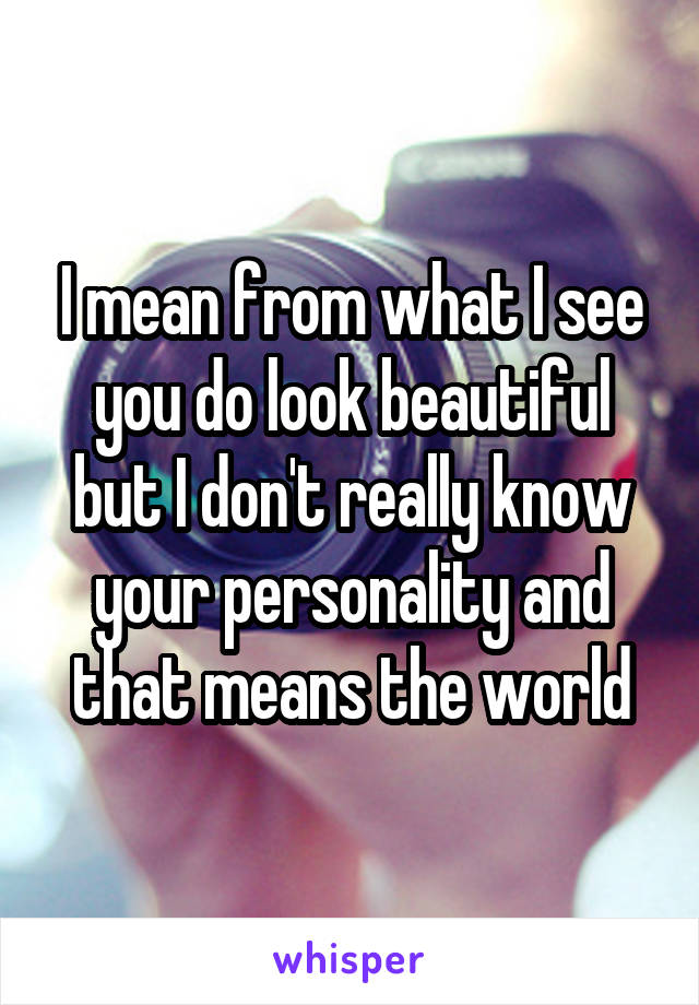 I mean from what I see you do look beautiful but I don't really know your personality and that means the world