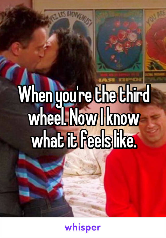 When you're the third wheel. Now I know what it feels like.