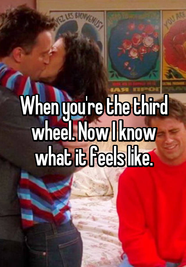 When you're the third wheel. Now I know what it feels like.