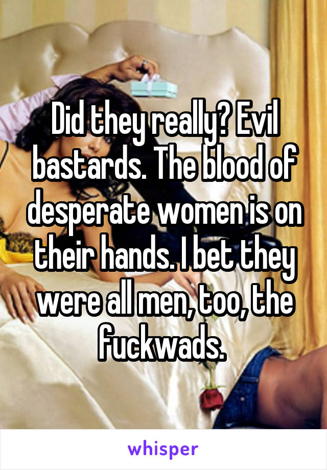 Did they really? Evil bastards. The blood of desperate women is on their hands. I bet they were all men, too, the fuckwads. 